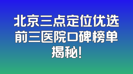 北京三点定位优选前三医院口碑榜单揭秘！