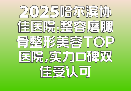 2025哈尔滨协佳医院：整容磨腮骨整形美容TOP医院，实力口碑双佳受认可