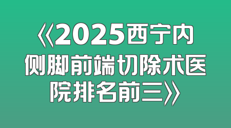 《2025西宁内侧脚前端切除术医院排名前三》