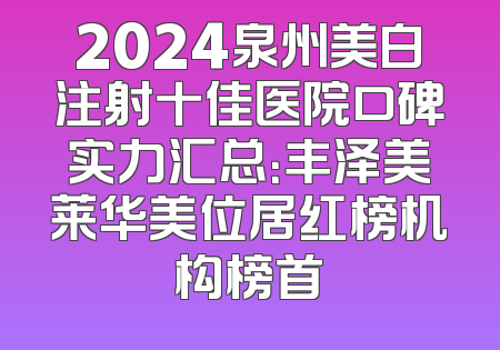 2024泉州美白注射十佳医院口碑实力汇总：丰泽美莱华美位居红榜机构榜首