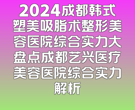 2024成都韩式塑美吸脂术整形美容医院综合实力大盘点成都艺兴医疗美容医院综合实力解析