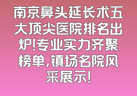 南京鼻头延长术五大顶尖医院排名出炉！专业实力齐聚榜单，镇场名院风采展示！