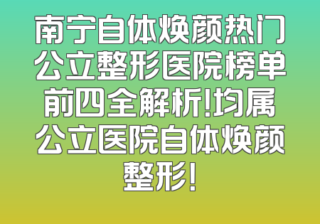 南宁自体焕颜热门公立整形医院榜单前四全解析！均属公立医院自体焕颜整形！