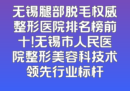 无锡腿部脱毛权威整形医院排名榜前十！无锡市人民医院整形美容科技术领先行业标杆