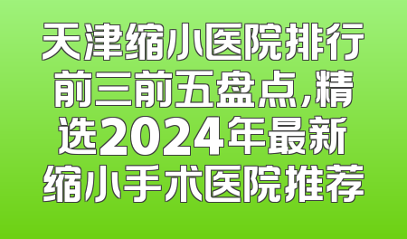 天津缩小医院排行前三前五盘点，精选2024年最新缩小手术医院推荐