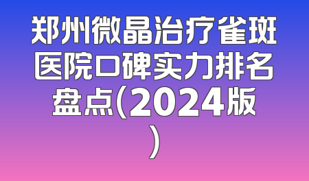 郑州微晶治疗雀斑医院口碑实力排名盘点（2024版）