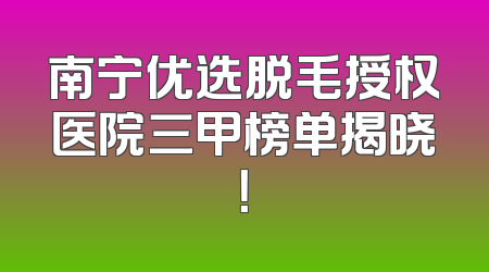 南宁优选脱毛授权医院三甲榜单揭晓！