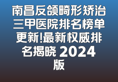 南昌反颌畸形矫治三甲医院排名榜单更新！最新权威排名揭晓 2024版