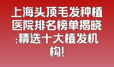 上海头顶毛发种植医院排名榜单揭晓：精选十大植发机构！