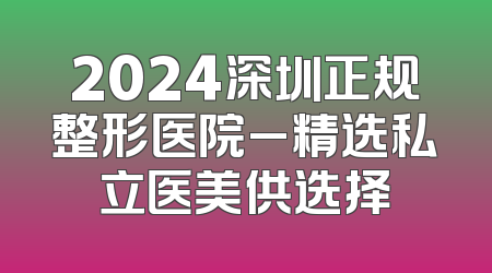 2024深圳正规整形医院_精选私立医美供选择