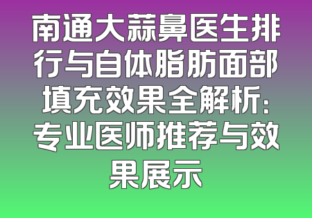 南通大蒜鼻医生排行与自体脂肪面部填充效果全解析：专业医师推荐与效果展示