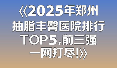 《2025年郑州抽脂丰臀医院排行TOP5，前三强一网打尽！》