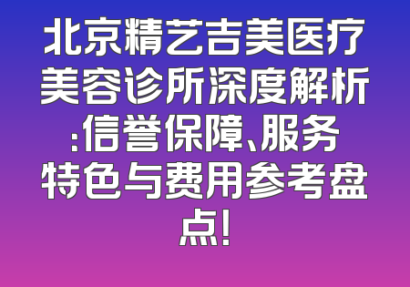 北京精艺吉美医疗美容诊所深度解析：信誉保障、服务特色与费用参考盘点！