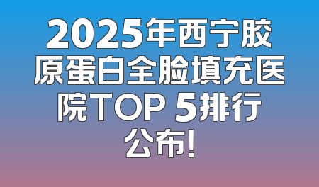 2025年西宁胶原蛋白全脸填充医院TOP 5排行公布！