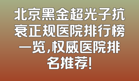 北京黑金超光子抗衰正规医院排行榜一览，权威医院排名推荐！