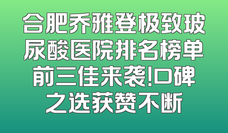 合肥乔雅登极致玻尿酸医院排名榜单前三佳来袭！口碑之选获赞不断