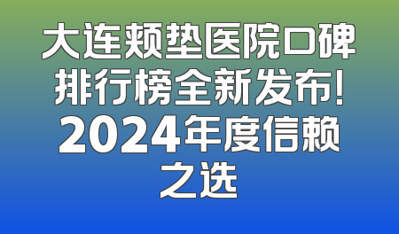 大连颊垫医院口碑排行榜全新发布！2024年度信赖之选