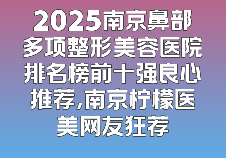 2025南京鼻部多项整形美容医院排名榜前十强良心推荐，南京柠檬医美网友狂荐