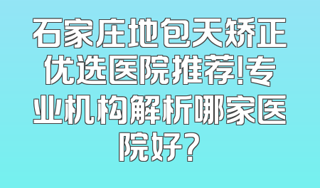 石家庄地包天矫正优选医院推荐！专业机构解析哪家医院好？