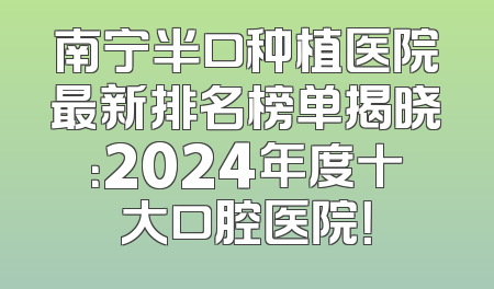 南宁半口种植医院最新排名榜单揭晓：2024年度十大口腔医院！