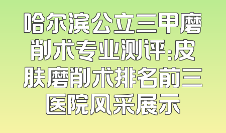 哈尔滨公立三甲磨削术专业测评：皮肤磨削术排名前三医院风采展示