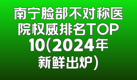 南宁脸部不对称医院权威排名TOP10（2024年新鲜出炉）
