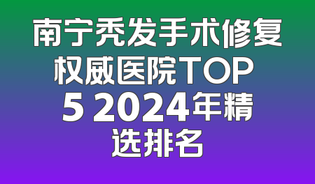 南宁秃发手术修复权威医院TOP 5 2024年精选排名