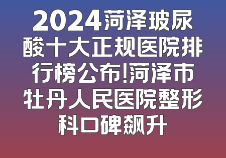 2024菏泽玻尿酸十大正规医院排行榜公布！菏泽市牡丹人民医院整形科口碑飙升