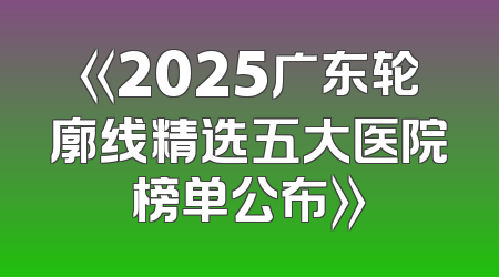 《2025广东轮廓线精选五大医院榜单公布》