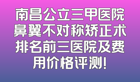 南昌公立三甲医院鼻翼不对称矫正术排名前三医院及费用价格评测!