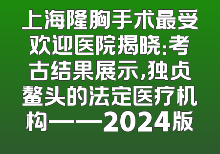上海隆胸手术最受欢迎医院揭晓：考古结果展示，独占鳌头的法定医疗机构——2024版
