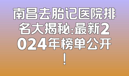 南昌去胎记医院排名大揭秘：最新2024年榜单公开！