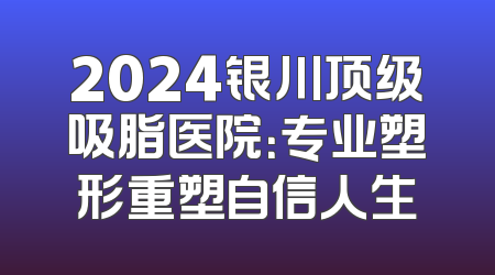 2024银川顶级吸脂医院：专业塑形重塑自信人生