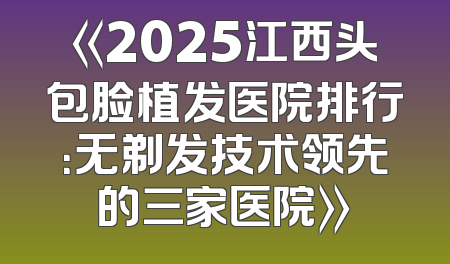 《2025江西头包脸植发医院排行：无剃发技术领先的三家医院》