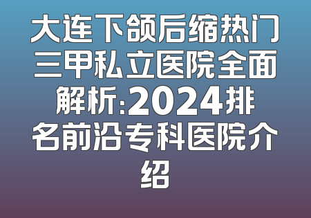 大连下颌后缩热门三甲私立医院全面解析：2024排名前沿专科医院介绍