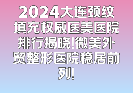 2024大连颈纹填充权威医美医院排行揭晓！微美外贸整形医院稳居前列！