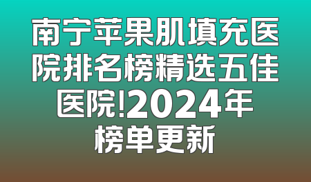 南宁苹果肌填充医院排名榜精选五佳医院！2024年榜单更新