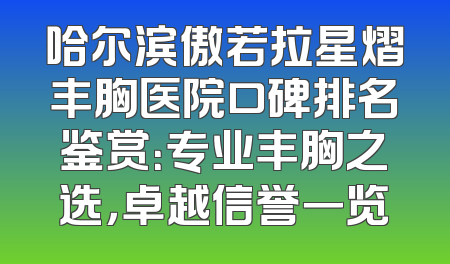 哈尔滨傲若拉星熠丰胸医院口碑排名鉴赏：专业丰胸之选，卓越信誉一览