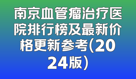 南京血管瘤治疗医院排行榜及最新价格更新参考（2024版）