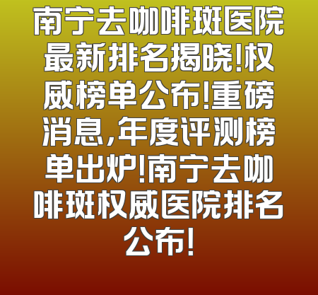 南宁去咖啡斑医院最新排名揭晓！权威榜单公布！重磅消息，年度评测榜单出炉！南宁去咖啡斑权威医院排名公布！