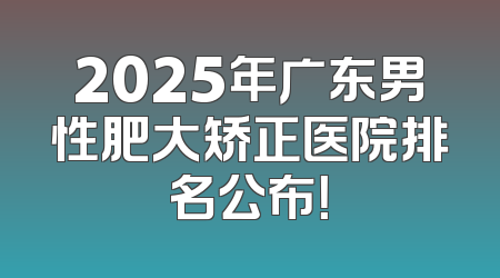 2025年广东男性肥大矫正医院排名公布！