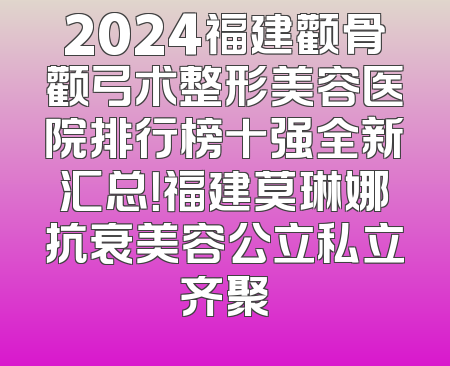 2024福建颧骨颧弓术整形美容医院排行榜十强全新汇总！福建莫琳娜抗衰美容公立私立齐聚