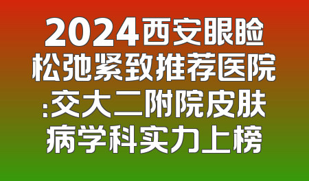 2024西安眼睑松弛紧致推荐医院：交大二附院皮肤病学科实力上榜