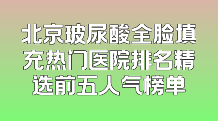 北京玻尿酸全脸填充热门医院排名精选前五人气榜单