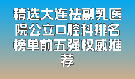 精选大连祛副乳医院公立口腔科排名榜单前五强权威推荐
