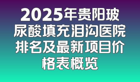 2025年贵阳玻尿酸填充泪沟医院排名及最新项目价格表概览