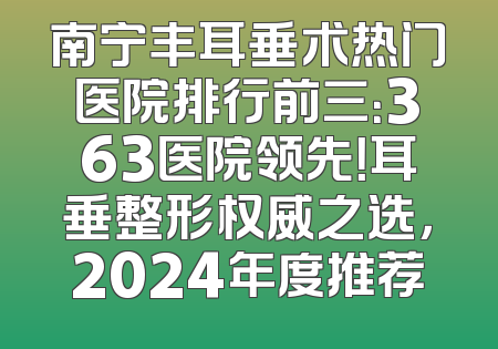 南宁丰耳垂术热门医院排行前三：363医院领先！耳垂整形权威之选，2024年度推荐