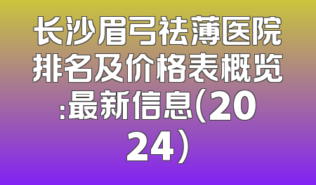 长沙眉弓祛薄医院排名及价格表概览：最新信息（2024）