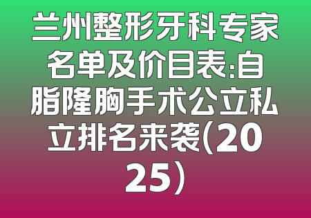 兰州整形牙科专家名单及价目表：自脂隆胸手术公立私立排名来袭（2025）