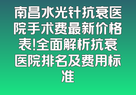 南昌水光针抗衰医院手术费最新价格表！全面解析抗衰医院排名及费用标准